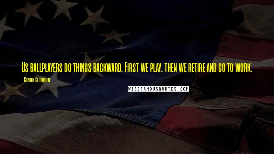 Charlie Gehringer Quotes: Us ballplayers do things backward. First we play, then we retire and go to work.