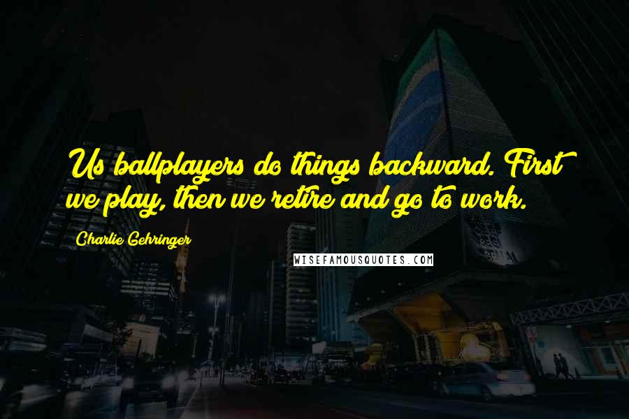 Charlie Gehringer Quotes: Us ballplayers do things backward. First we play, then we retire and go to work.