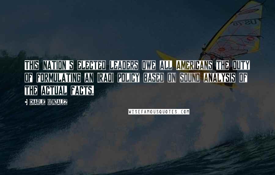 Charlie Gonzalez Quotes: This nation's elected leaders owe all Americans the duty of formulating an Iraqi policy based on sound analysis of the actual facts.