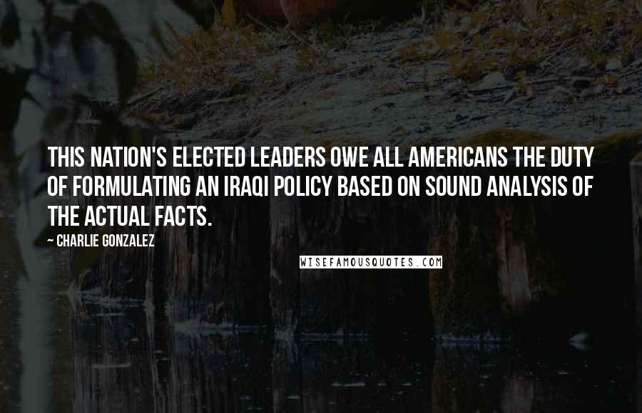 Charlie Gonzalez Quotes: This nation's elected leaders owe all Americans the duty of formulating an Iraqi policy based on sound analysis of the actual facts.