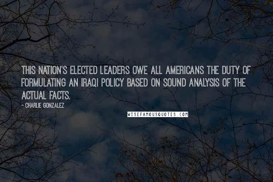 Charlie Gonzalez Quotes: This nation's elected leaders owe all Americans the duty of formulating an Iraqi policy based on sound analysis of the actual facts.