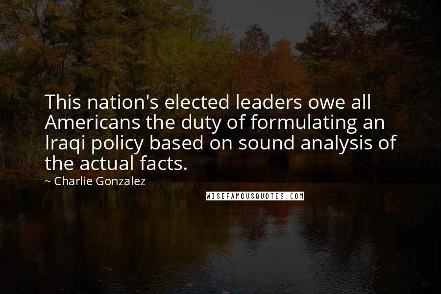 Charlie Gonzalez Quotes: This nation's elected leaders owe all Americans the duty of formulating an Iraqi policy based on sound analysis of the actual facts.