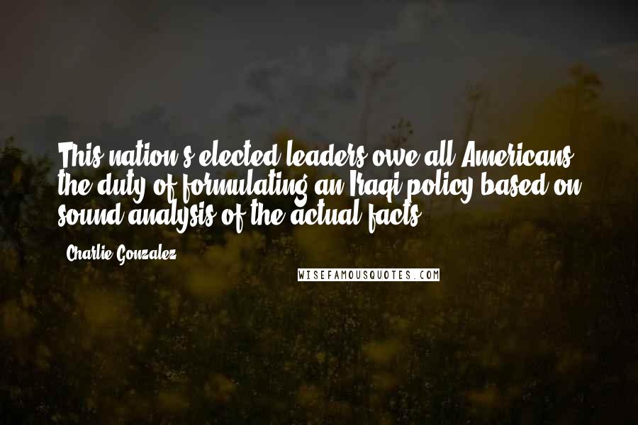 Charlie Gonzalez Quotes: This nation's elected leaders owe all Americans the duty of formulating an Iraqi policy based on sound analysis of the actual facts.