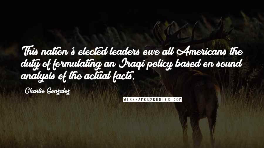 Charlie Gonzalez Quotes: This nation's elected leaders owe all Americans the duty of formulating an Iraqi policy based on sound analysis of the actual facts.