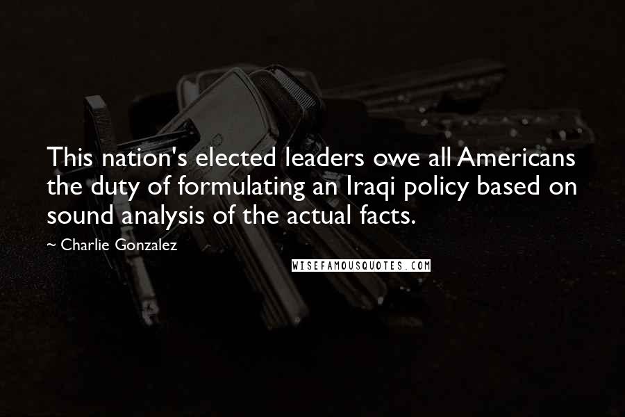 Charlie Gonzalez Quotes: This nation's elected leaders owe all Americans the duty of formulating an Iraqi policy based on sound analysis of the actual facts.