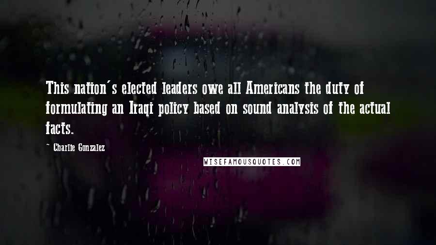 Charlie Gonzalez Quotes: This nation's elected leaders owe all Americans the duty of formulating an Iraqi policy based on sound analysis of the actual facts.