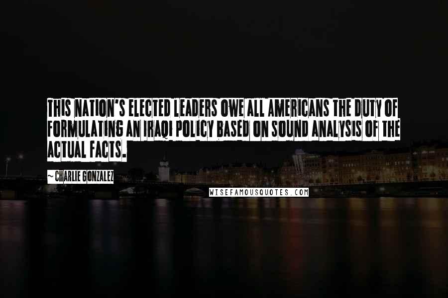 Charlie Gonzalez Quotes: This nation's elected leaders owe all Americans the duty of formulating an Iraqi policy based on sound analysis of the actual facts.