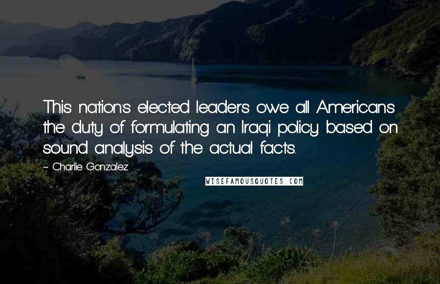 Charlie Gonzalez Quotes: This nation's elected leaders owe all Americans the duty of formulating an Iraqi policy based on sound analysis of the actual facts.