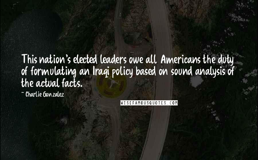 Charlie Gonzalez Quotes: This nation's elected leaders owe all Americans the duty of formulating an Iraqi policy based on sound analysis of the actual facts.