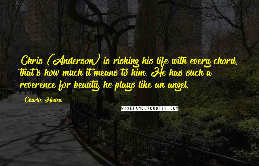Charlie Haden Quotes: Chris (Anderson) is risking his life with every chord, that's how much it means to him. He has such a reverence for beauty, he plays like an angel.