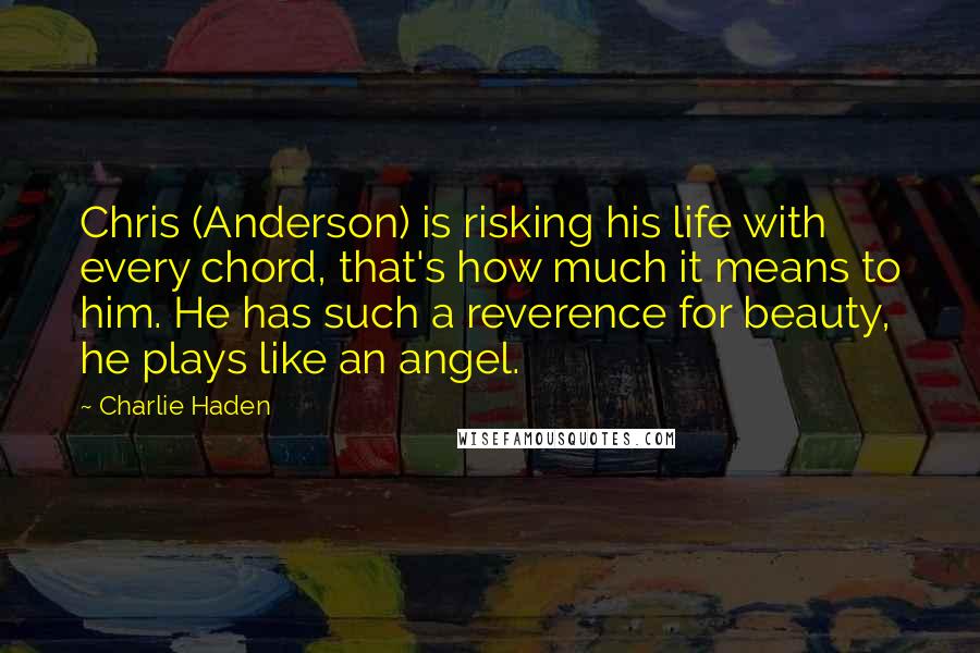 Charlie Haden Quotes: Chris (Anderson) is risking his life with every chord, that's how much it means to him. He has such a reverence for beauty, he plays like an angel.