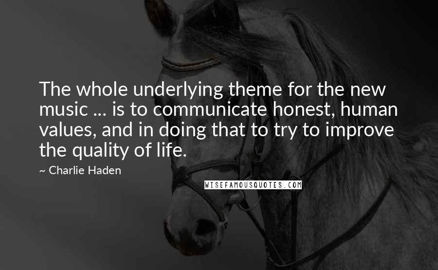 Charlie Haden Quotes: The whole underlying theme for the new music ... is to communicate honest, human values, and in doing that to try to improve the quality of life.