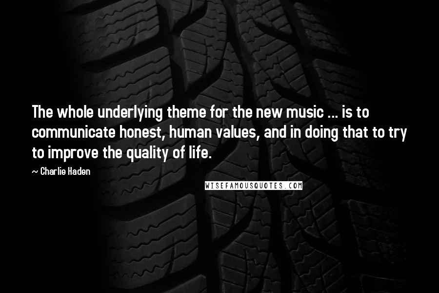 Charlie Haden Quotes: The whole underlying theme for the new music ... is to communicate honest, human values, and in doing that to try to improve the quality of life.