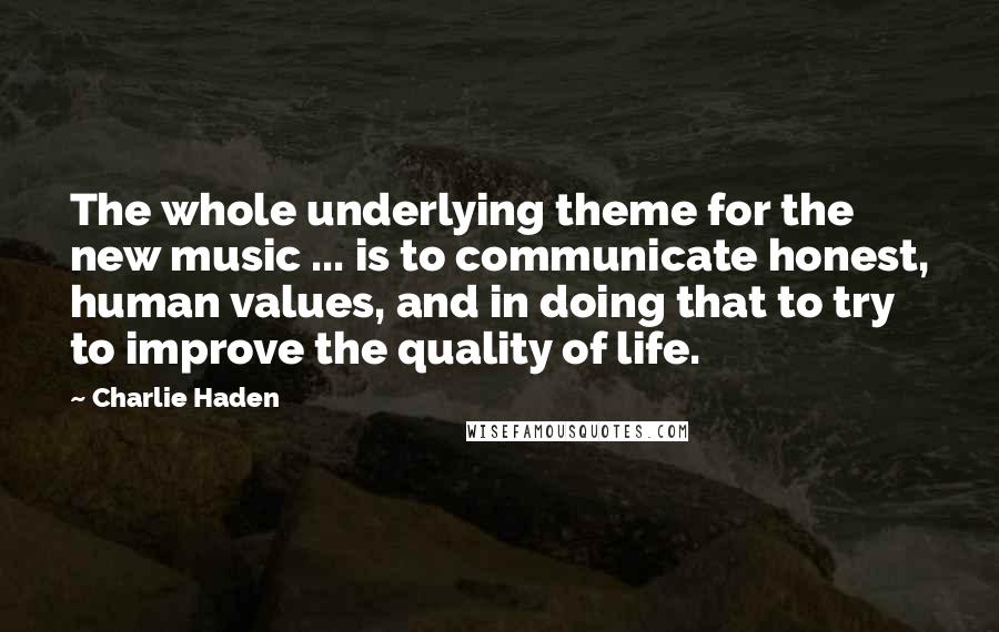Charlie Haden Quotes: The whole underlying theme for the new music ... is to communicate honest, human values, and in doing that to try to improve the quality of life.