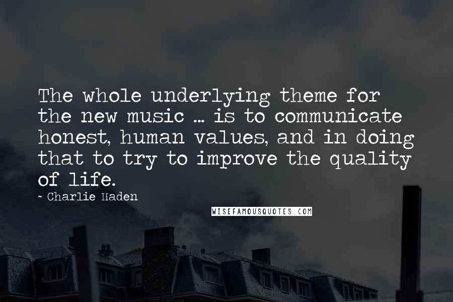 Charlie Haden Quotes: The whole underlying theme for the new music ... is to communicate honest, human values, and in doing that to try to improve the quality of life.