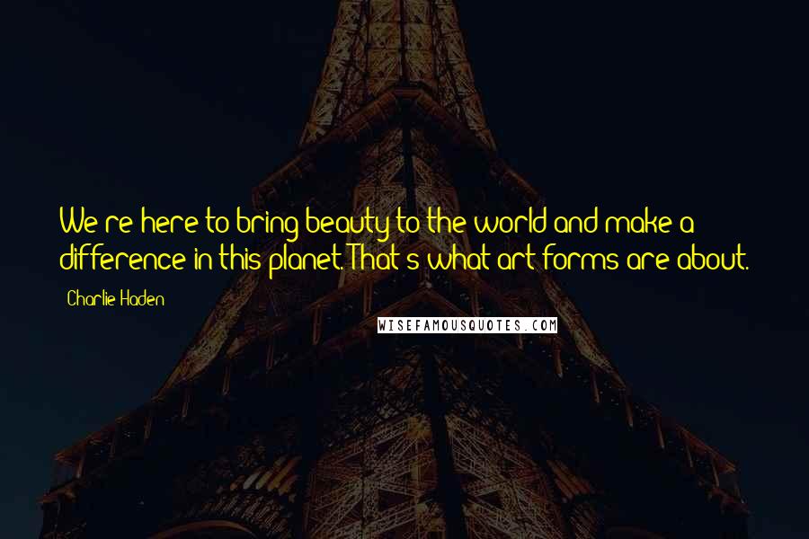 Charlie Haden Quotes: We're here to bring beauty to the world and make a difference in this planet. That's what art forms are about.