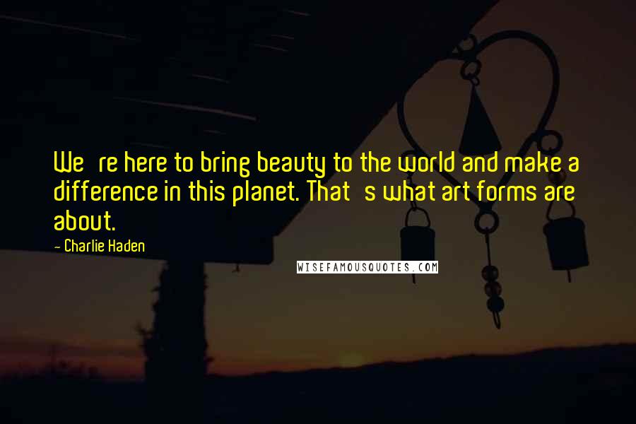 Charlie Haden Quotes: We're here to bring beauty to the world and make a difference in this planet. That's what art forms are about.