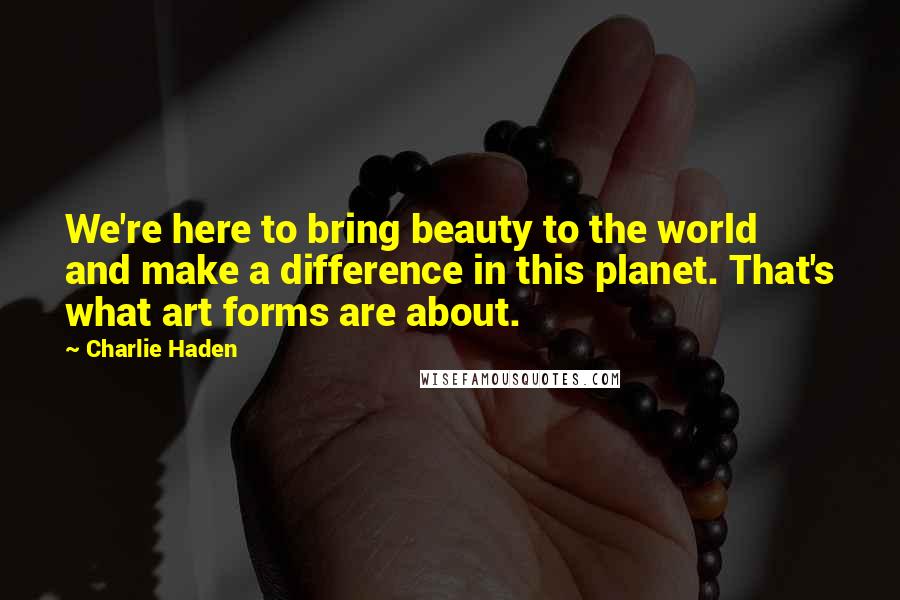 Charlie Haden Quotes: We're here to bring beauty to the world and make a difference in this planet. That's what art forms are about.