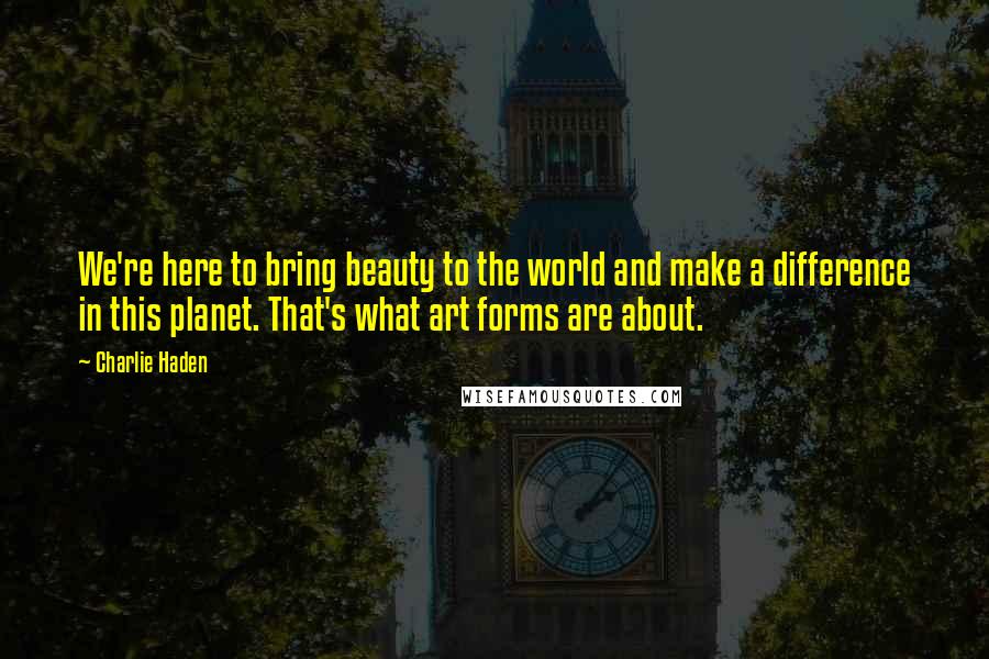 Charlie Haden Quotes: We're here to bring beauty to the world and make a difference in this planet. That's what art forms are about.