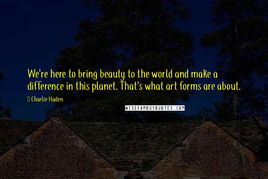 Charlie Haden Quotes: We're here to bring beauty to the world and make a difference in this planet. That's what art forms are about.