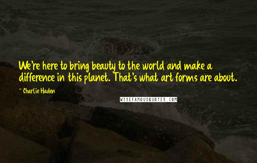 Charlie Haden Quotes: We're here to bring beauty to the world and make a difference in this planet. That's what art forms are about.