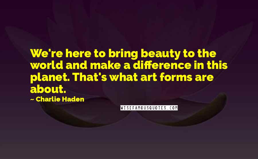 Charlie Haden Quotes: We're here to bring beauty to the world and make a difference in this planet. That's what art forms are about.