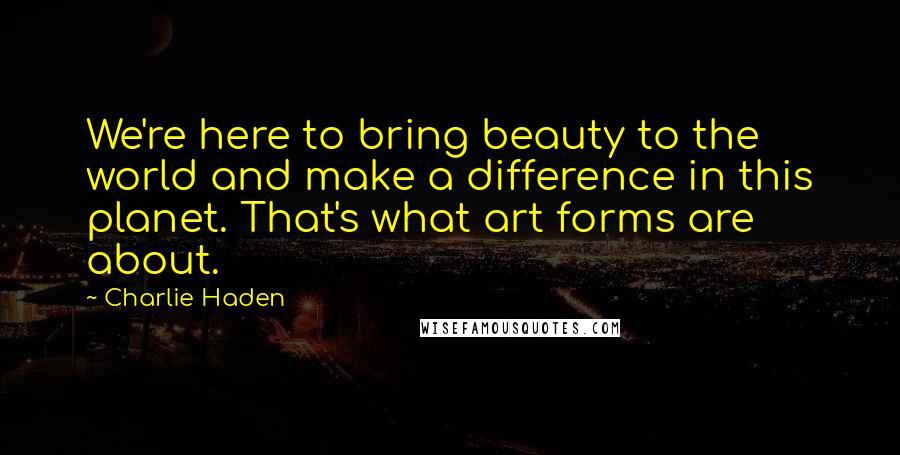 Charlie Haden Quotes: We're here to bring beauty to the world and make a difference in this planet. That's what art forms are about.