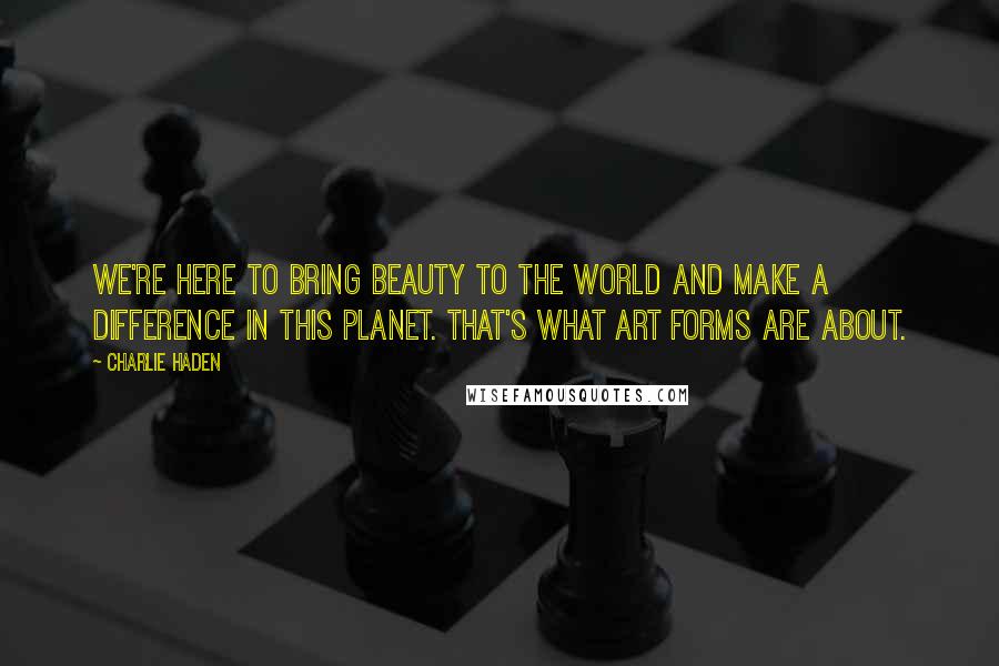 Charlie Haden Quotes: We're here to bring beauty to the world and make a difference in this planet. That's what art forms are about.