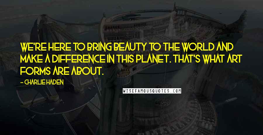 Charlie Haden Quotes: We're here to bring beauty to the world and make a difference in this planet. That's what art forms are about.