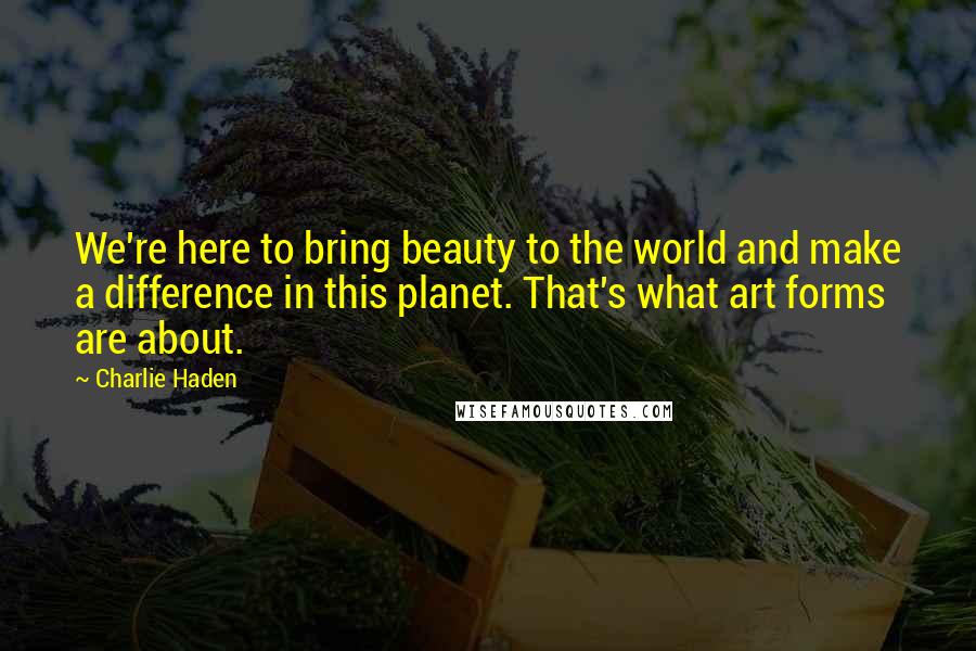 Charlie Haden Quotes: We're here to bring beauty to the world and make a difference in this planet. That's what art forms are about.