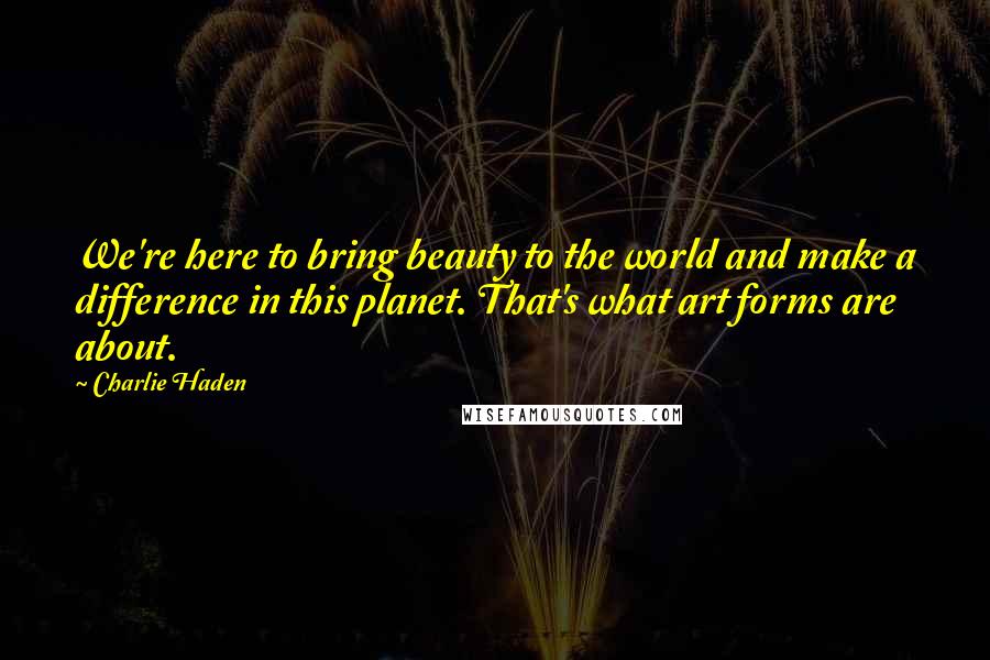 Charlie Haden Quotes: We're here to bring beauty to the world and make a difference in this planet. That's what art forms are about.