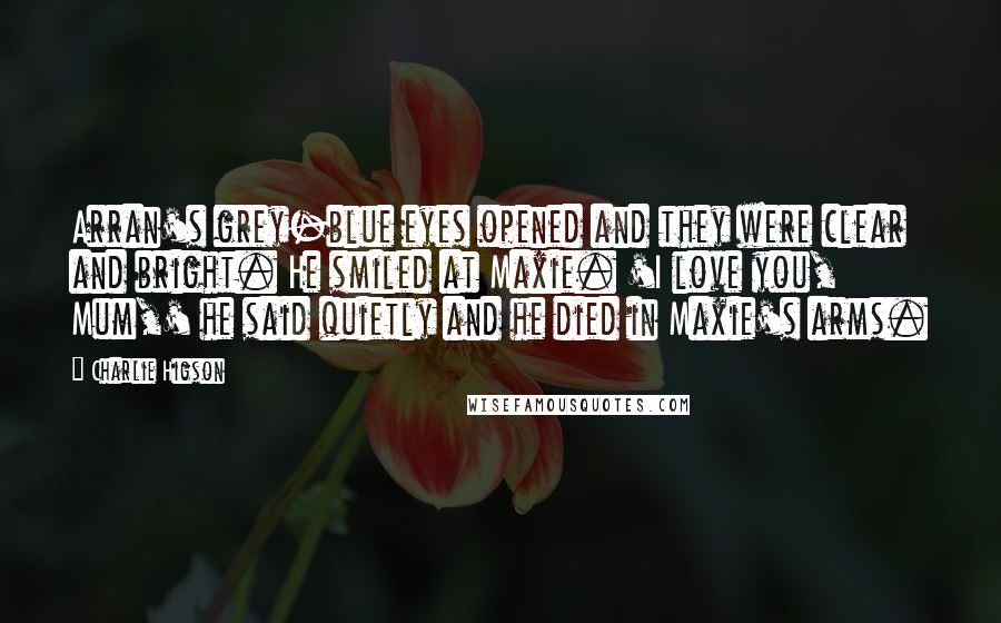 Charlie Higson Quotes: Arran's grey-blue eyes opened and they were clear and bright. He smiled at Maxie. 'I love you, Mum,' he said quietly and he died in Maxie's arms.