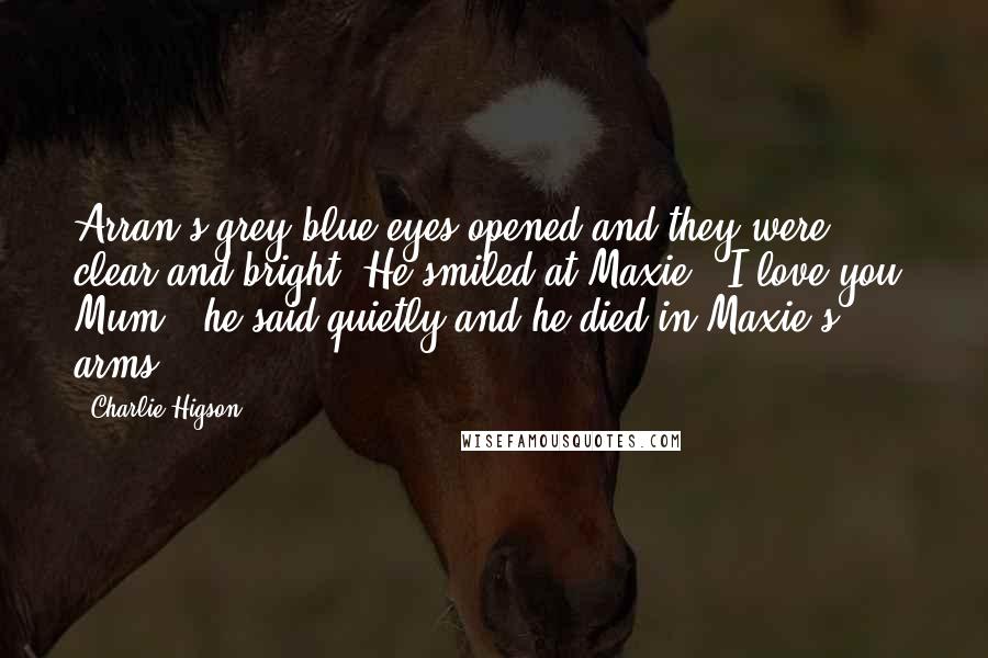 Charlie Higson Quotes: Arran's grey-blue eyes opened and they were clear and bright. He smiled at Maxie. 'I love you, Mum,' he said quietly and he died in Maxie's arms.