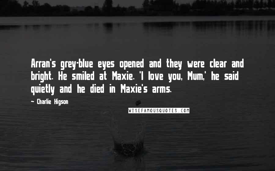 Charlie Higson Quotes: Arran's grey-blue eyes opened and they were clear and bright. He smiled at Maxie. 'I love you, Mum,' he said quietly and he died in Maxie's arms.