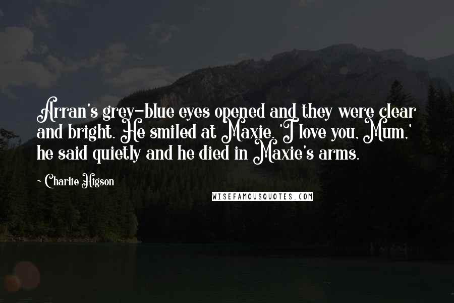 Charlie Higson Quotes: Arran's grey-blue eyes opened and they were clear and bright. He smiled at Maxie. 'I love you, Mum,' he said quietly and he died in Maxie's arms.