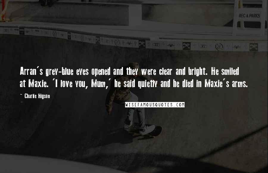 Charlie Higson Quotes: Arran's grey-blue eyes opened and they were clear and bright. He smiled at Maxie. 'I love you, Mum,' he said quietly and he died in Maxie's arms.