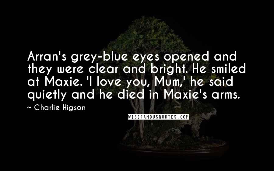 Charlie Higson Quotes: Arran's grey-blue eyes opened and they were clear and bright. He smiled at Maxie. 'I love you, Mum,' he said quietly and he died in Maxie's arms.