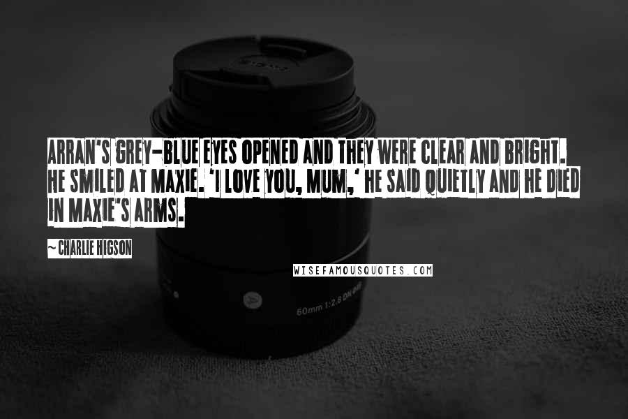 Charlie Higson Quotes: Arran's grey-blue eyes opened and they were clear and bright. He smiled at Maxie. 'I love you, Mum,' he said quietly and he died in Maxie's arms.