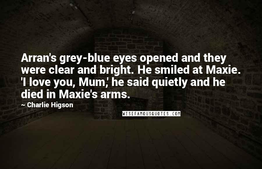 Charlie Higson Quotes: Arran's grey-blue eyes opened and they were clear and bright. He smiled at Maxie. 'I love you, Mum,' he said quietly and he died in Maxie's arms.