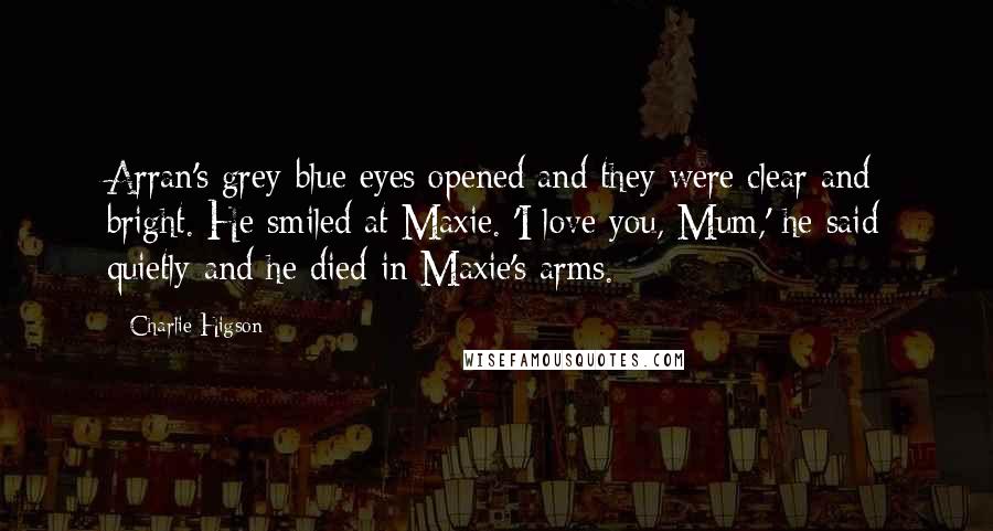 Charlie Higson Quotes: Arran's grey-blue eyes opened and they were clear and bright. He smiled at Maxie. 'I love you, Mum,' he said quietly and he died in Maxie's arms.