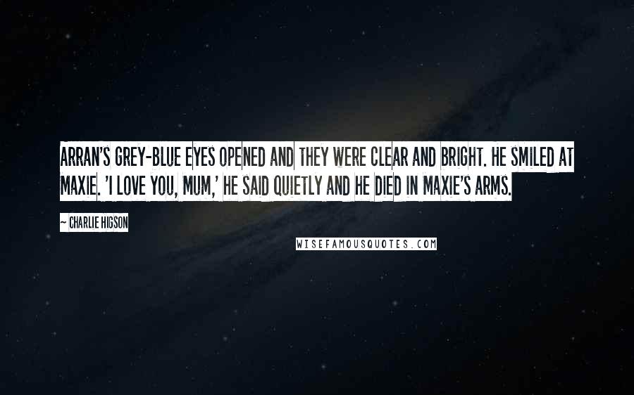 Charlie Higson Quotes: Arran's grey-blue eyes opened and they were clear and bright. He smiled at Maxie. 'I love you, Mum,' he said quietly and he died in Maxie's arms.