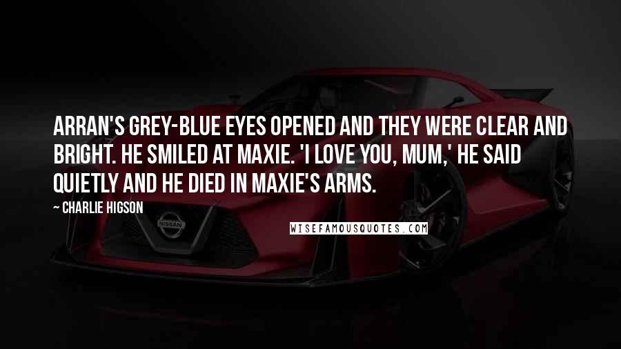 Charlie Higson Quotes: Arran's grey-blue eyes opened and they were clear and bright. He smiled at Maxie. 'I love you, Mum,' he said quietly and he died in Maxie's arms.