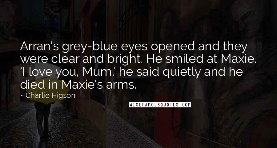 Charlie Higson Quotes: Arran's grey-blue eyes opened and they were clear and bright. He smiled at Maxie. 'I love you, Mum,' he said quietly and he died in Maxie's arms.