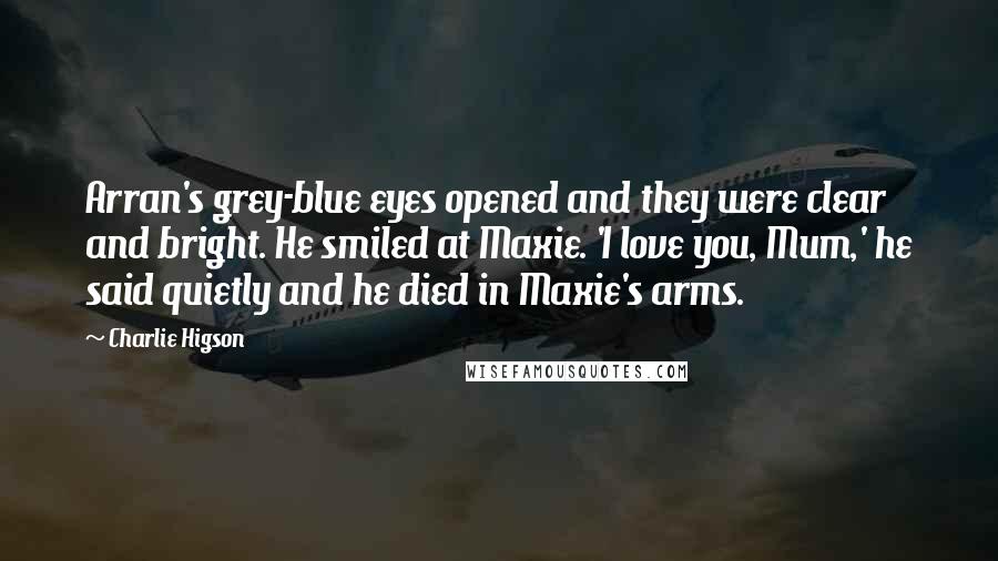 Charlie Higson Quotes: Arran's grey-blue eyes opened and they were clear and bright. He smiled at Maxie. 'I love you, Mum,' he said quietly and he died in Maxie's arms.