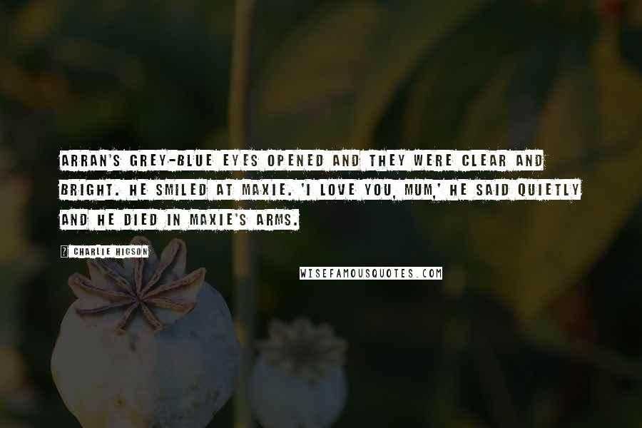 Charlie Higson Quotes: Arran's grey-blue eyes opened and they were clear and bright. He smiled at Maxie. 'I love you, Mum,' he said quietly and he died in Maxie's arms.