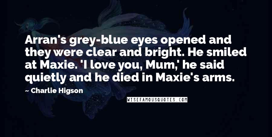 Charlie Higson Quotes: Arran's grey-blue eyes opened and they were clear and bright. He smiled at Maxie. 'I love you, Mum,' he said quietly and he died in Maxie's arms.
