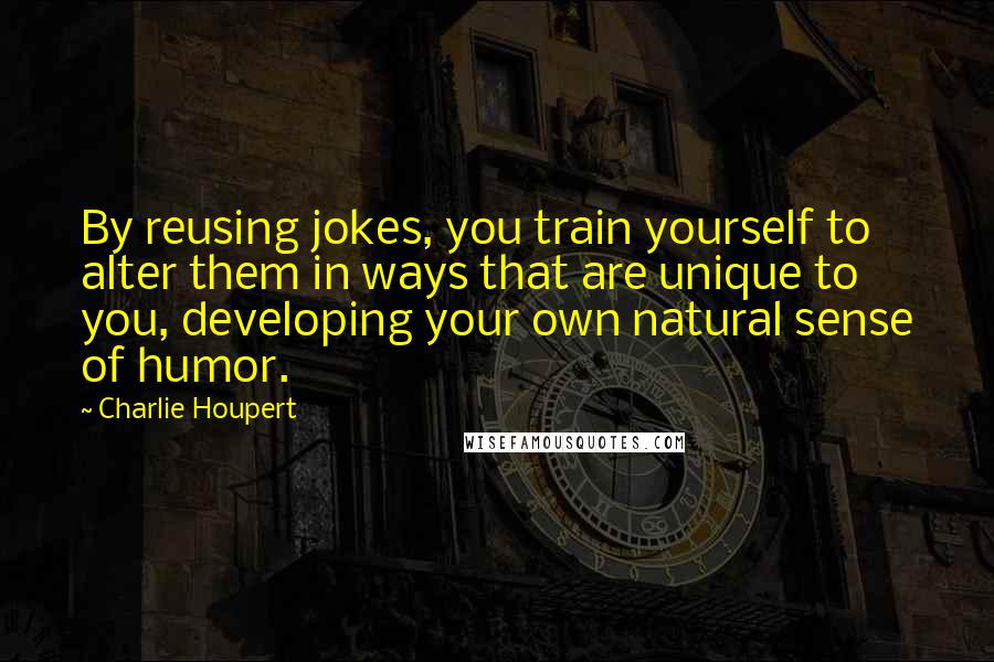 Charlie Houpert Quotes: By reusing jokes, you train yourself to alter them in ways that are unique to you, developing your own natural sense of humor.