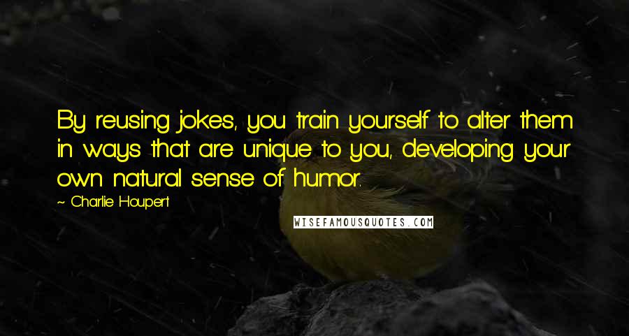 Charlie Houpert Quotes: By reusing jokes, you train yourself to alter them in ways that are unique to you, developing your own natural sense of humor.