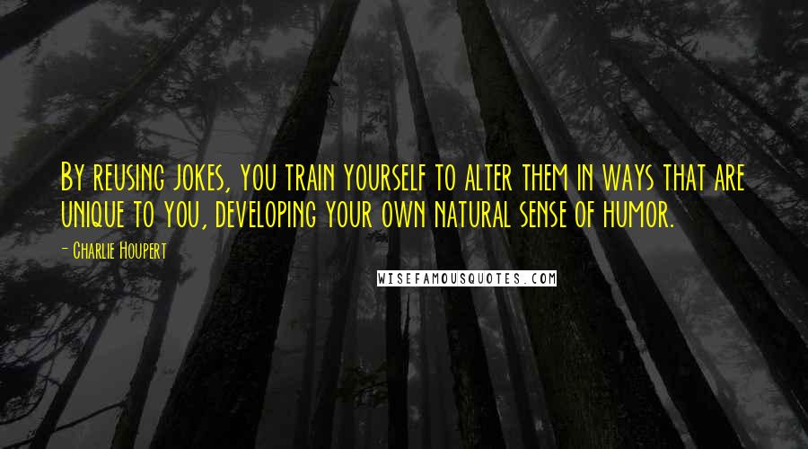 Charlie Houpert Quotes: By reusing jokes, you train yourself to alter them in ways that are unique to you, developing your own natural sense of humor.