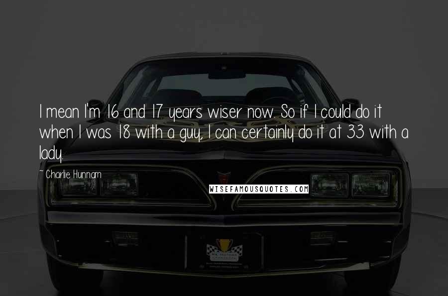 Charlie Hunnam Quotes: I mean I'm 16 and 17 years wiser now. So if I could do it when I was 18 with a guy, I can certainly do it at 33 with a lady.